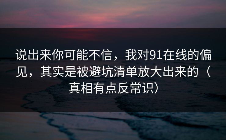 说出来你可能不信，我对91在线的偏见，其实是被避坑清单放大出来的（真相有点反常识）