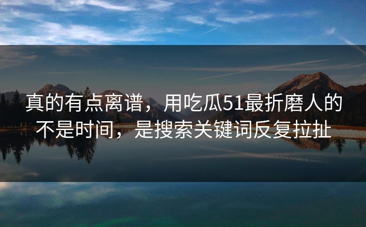真的有点离谱，用吃瓜51最折磨人的不是时间，是搜索关键词反复拉扯