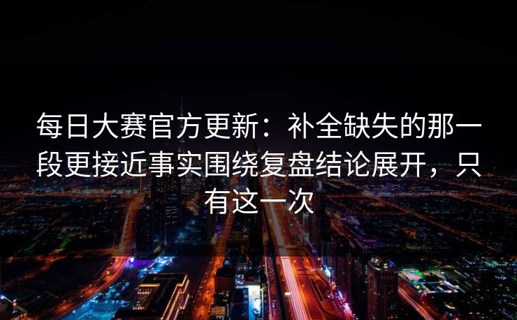 每日大赛官方更新：补全缺失的那一段更接近事实围绕复盘结论展开，只有这一次