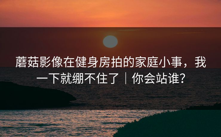 蘑菇影像在健身房拍的家庭小事，我一下就绷不住了｜你会站谁？