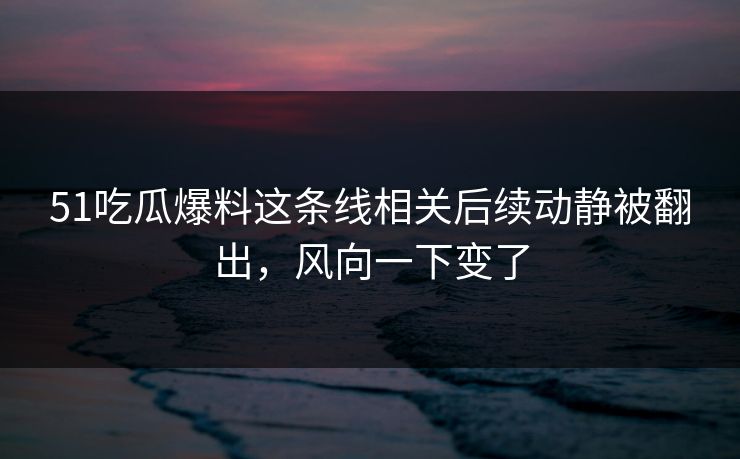 51吃瓜爆料这条线相关后续动静被翻出，风向一下变了