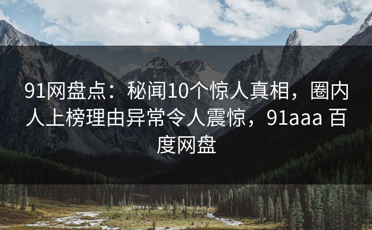 91网盘点：秘闻10个惊人真相，圈内人上榜理由异常令人震惊，91aaa 百度网盘